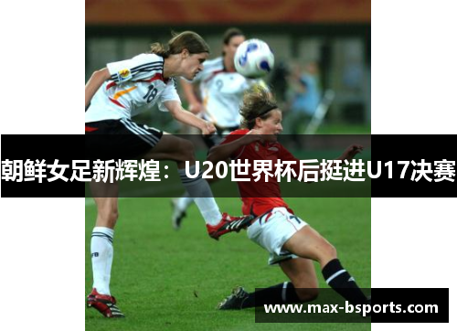 朝鲜女足新辉煌：U20世界杯后挺进U17决赛